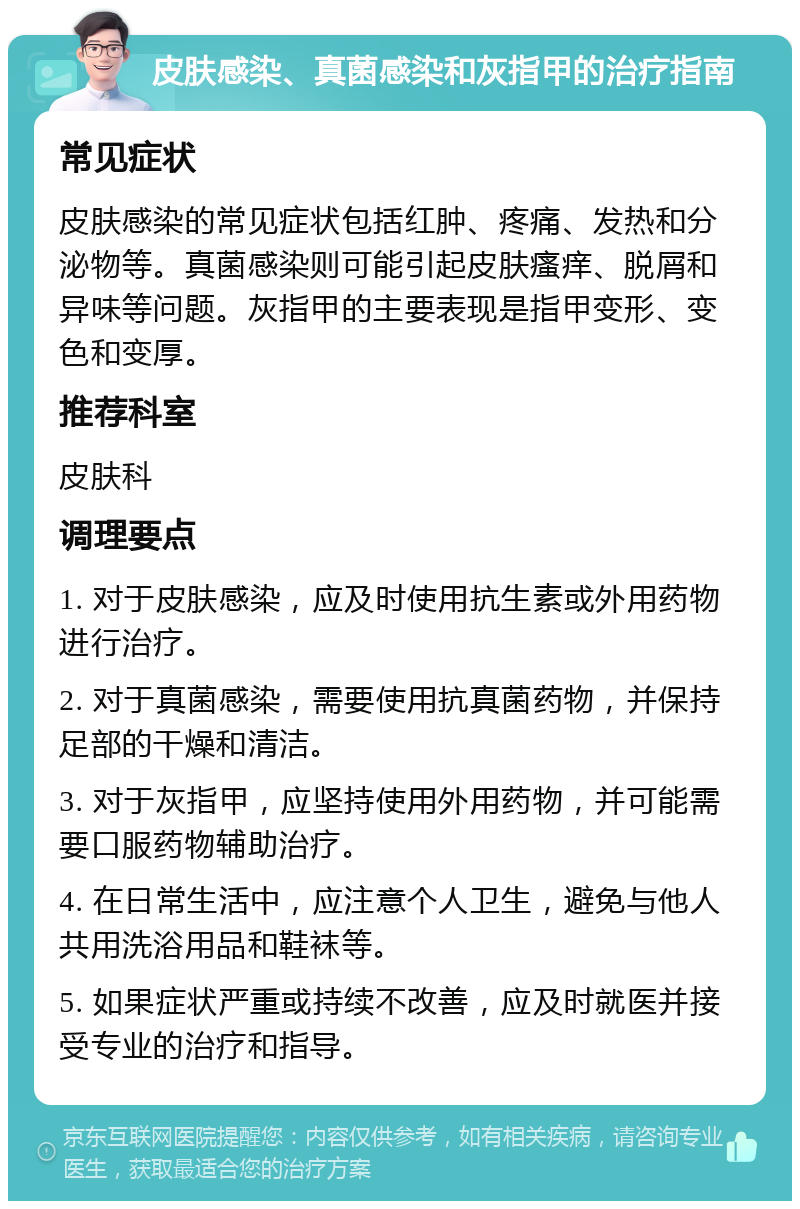 皮肤感染、真菌感染和灰指甲的治疗指南 常见症状 皮肤感染的常见症状包括红肿、疼痛、发热和分泌物等。真菌感染则可能引起皮肤瘙痒、脱屑和异味等问题。灰指甲的主要表现是指甲变形、变色和变厚。 推荐科室 皮肤科 调理要点 1. 对于皮肤感染，应及时使用抗生素或外用药物进行治疗。 2. 对于真菌感染，需要使用抗真菌药物，并保持足部的干燥和清洁。 3. 对于灰指甲，应坚持使用外用药物，并可能需要口服药物辅助治疗。 4. 在日常生活中，应注意个人卫生，避免与他人共用洗浴用品和鞋袜等。 5. 如果症状严重或持续不改善，应及时就医并接受专业的治疗和指导。