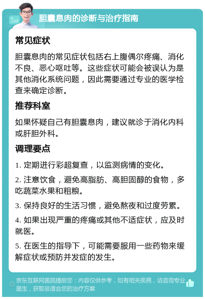 胆囊息肉的诊断与治疗指南 常见症状 胆囊息肉的常见症状包括右上腹偶尔疼痛、消化不良、恶心呕吐等。这些症状可能会被误认为是其他消化系统问题，因此需要通过专业的医学检查来确定诊断。 推荐科室 如果怀疑自己有胆囊息肉，建议就诊于消化内科或肝胆外科。 调理要点 1. 定期进行彩超复查，以监测病情的变化。 2. 注意饮食，避免高脂肪、高胆固醇的食物，多吃蔬菜水果和粗粮。 3. 保持良好的生活习惯，避免熬夜和过度劳累。 4. 如果出现严重的疼痛或其他不适症状，应及时就医。 5. 在医生的指导下，可能需要服用一些药物来缓解症状或预防并发症的发生。