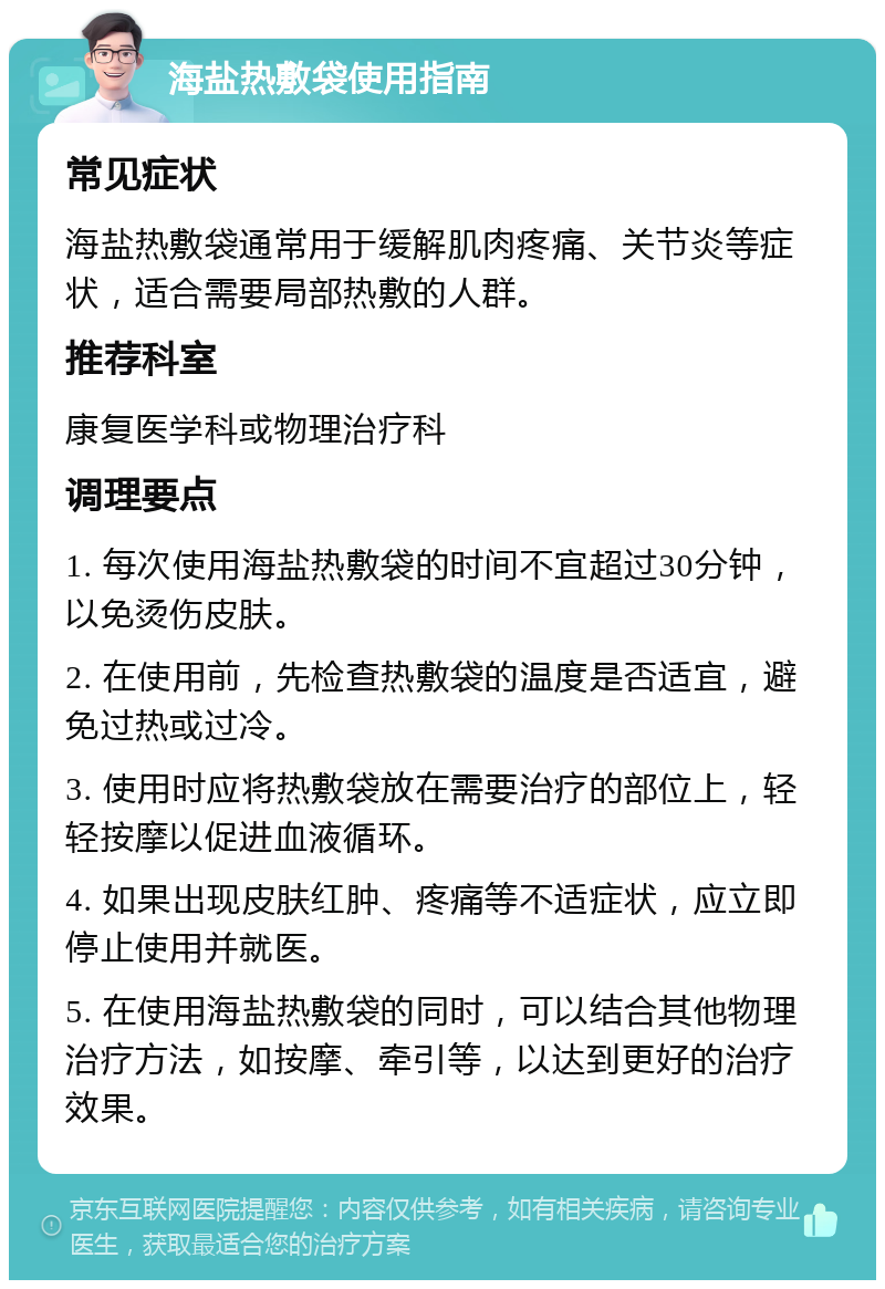 海盐热敷袋使用指南 常见症状 海盐热敷袋通常用于缓解肌肉疼痛、关节炎等症状，适合需要局部热敷的人群。 推荐科室 康复医学科或物理治疗科 调理要点 1. 每次使用海盐热敷袋的时间不宜超过30分钟，以免烫伤皮肤。 2. 在使用前，先检查热敷袋的温度是否适宜，避免过热或过冷。 3. 使用时应将热敷袋放在需要治疗的部位上，轻轻按摩以促进血液循环。 4. 如果出现皮肤红肿、疼痛等不适症状，应立即停止使用并就医。 5. 在使用海盐热敷袋的同时，可以结合其他物理治疗方法，如按摩、牵引等，以达到更好的治疗效果。