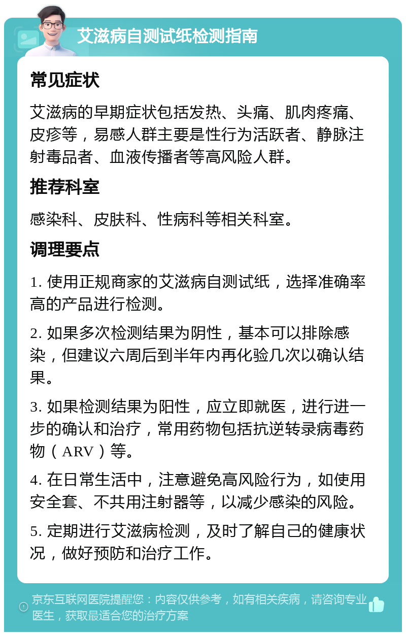 艾滋病自测试纸检测指南 常见症状 艾滋病的早期症状包括发热、头痛、肌肉疼痛、皮疹等，易感人群主要是性行为活跃者、静脉注射毒品者、血液传播者等高风险人群。 推荐科室 感染科、皮肤科、性病科等相关科室。 调理要点 1. 使用正规商家的艾滋病自测试纸，选择准确率高的产品进行检测。 2. 如果多次检测结果为阴性，基本可以排除感染，但建议六周后到半年内再化验几次以确认结果。 3. 如果检测结果为阳性，应立即就医，进行进一步的确认和治疗，常用药物包括抗逆转录病毒药物（ARV）等。 4. 在日常生活中，注意避免高风险行为，如使用安全套、不共用注射器等，以减少感染的风险。 5. 定期进行艾滋病检测，及时了解自己的健康状况，做好预防和治疗工作。