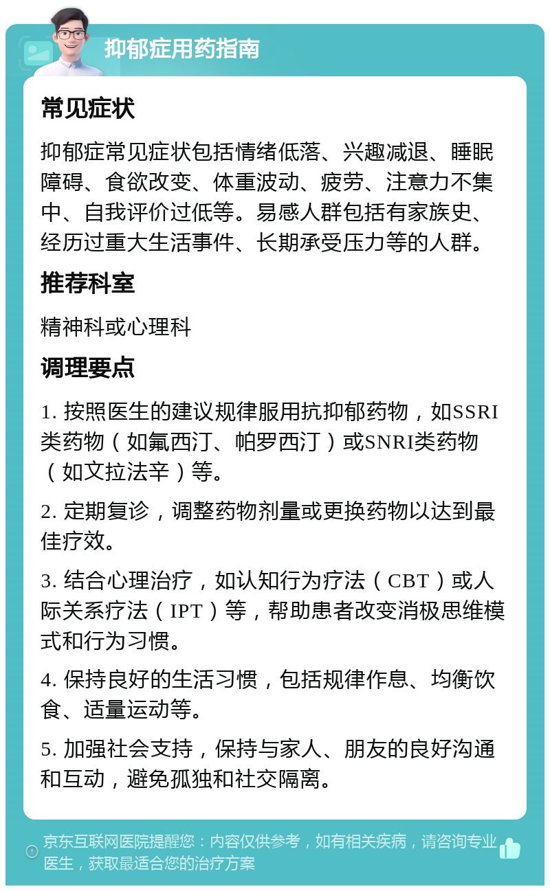 抑郁症用药指南 常见症状 抑郁症常见症状包括情绪低落、兴趣减退、睡眠障碍、食欲改变、体重波动、疲劳、注意力不集中、自我评价过低等。易感人群包括有家族史、经历过重大生活事件、长期承受压力等的人群。 推荐科室 精神科或心理科 调理要点 1. 按照医生的建议规律服用抗抑郁药物，如SSRI类药物（如氟西汀、帕罗西汀）或SNRI类药物（如文拉法辛）等。 2. 定期复诊，调整药物剂量或更换药物以达到最佳疗效。 3. 结合心理治疗，如认知行为疗法（CBT）或人际关系疗法（IPT）等，帮助患者改变消极思维模式和行为习惯。 4. 保持良好的生活习惯，包括规律作息、均衡饮食、适量运动等。 5. 加强社会支持，保持与家人、朋友的良好沟通和互动，避免孤独和社交隔离。