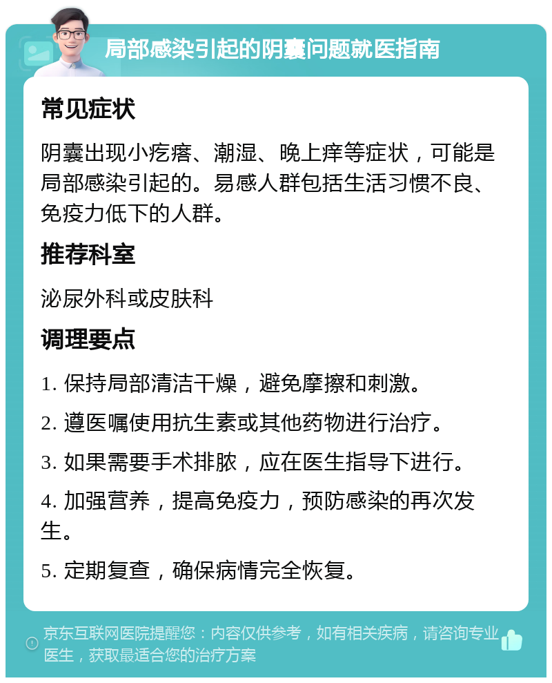 局部感染引起的阴囊问题就医指南 常见症状 阴囊出现小疙瘩、潮湿、晚上痒等症状，可能是局部感染引起的。易感人群包括生活习惯不良、免疫力低下的人群。 推荐科室 泌尿外科或皮肤科 调理要点 1. 保持局部清洁干燥，避免摩擦和刺激。 2. 遵医嘱使用抗生素或其他药物进行治疗。 3. 如果需要手术排脓，应在医生指导下进行。 4. 加强营养，提高免疫力，预防感染的再次发生。 5. 定期复查，确保病情完全恢复。