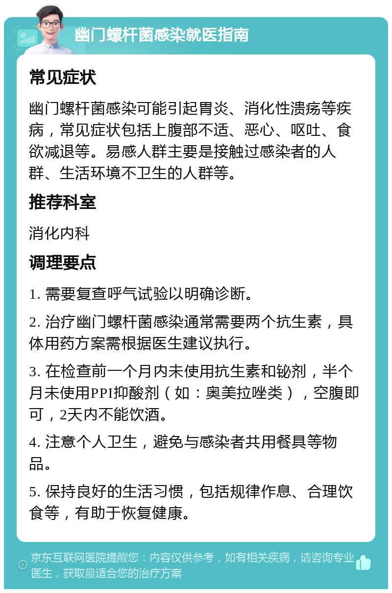 幽门螺杆菌感染就医指南 常见症状 幽门螺杆菌感染可能引起胃炎、消化性溃疡等疾病，常见症状包括上腹部不适、恶心、呕吐、食欲减退等。易感人群主要是接触过感染者的人群、生活环境不卫生的人群等。 推荐科室 消化内科 调理要点 1. 需要复查呼气试验以明确诊断。 2. 治疗幽门螺杆菌感染通常需要两个抗生素，具体用药方案需根据医生建议执行。 3. 在检查前一个月内未使用抗生素和铋剂，半个月未使用PPI抑酸剂（如：奥美拉唑类），空腹即可，2天内不能饮酒。 4. 注意个人卫生，避免与感染者共用餐具等物品。 5. 保持良好的生活习惯，包括规律作息、合理饮食等，有助于恢复健康。