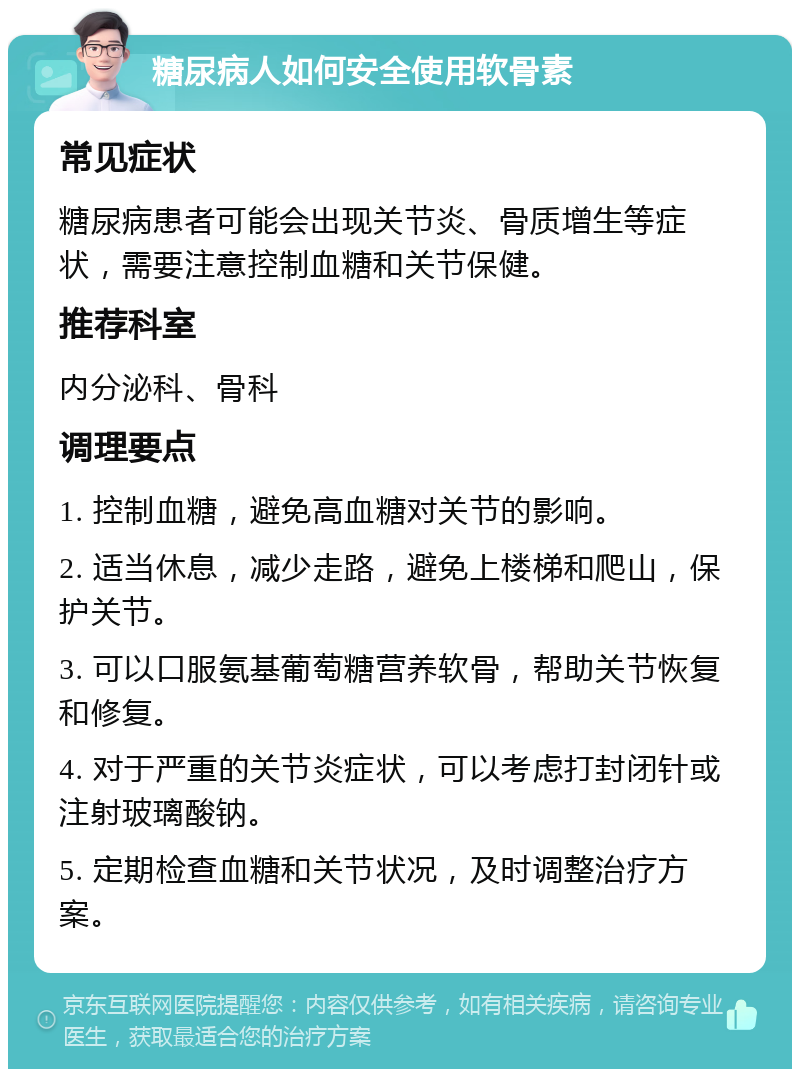 糖尿病人如何安全使用软骨素 常见症状 糖尿病患者可能会出现关节炎、骨质增生等症状，需要注意控制血糖和关节保健。 推荐科室 内分泌科、骨科 调理要点 1. 控制血糖，避免高血糖对关节的影响。 2. 适当休息，减少走路，避免上楼梯和爬山，保护关节。 3. 可以口服氨基葡萄糖营养软骨，帮助关节恢复和修复。 4. 对于严重的关节炎症状，可以考虑打封闭针或注射玻璃酸钠。 5. 定期检查血糖和关节状况，及时调整治疗方案。