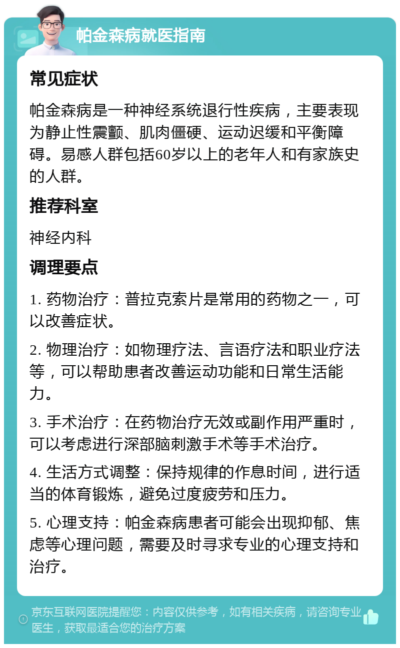 帕金森病就医指南 常见症状 帕金森病是一种神经系统退行性疾病，主要表现为静止性震颤、肌肉僵硬、运动迟缓和平衡障碍。易感人群包括60岁以上的老年人和有家族史的人群。 推荐科室 神经内科 调理要点 1. 药物治疗：普拉克索片是常用的药物之一，可以改善症状。 2. 物理治疗：如物理疗法、言语疗法和职业疗法等，可以帮助患者改善运动功能和日常生活能力。 3. 手术治疗：在药物治疗无效或副作用严重时，可以考虑进行深部脑刺激手术等手术治疗。 4. 生活方式调整：保持规律的作息时间，进行适当的体育锻炼，避免过度疲劳和压力。 5. 心理支持：帕金森病患者可能会出现抑郁、焦虑等心理问题，需要及时寻求专业的心理支持和治疗。