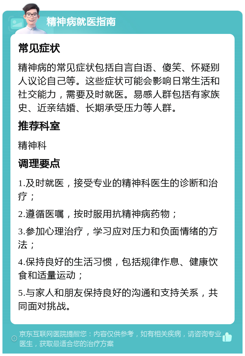 精神病就医指南 常见症状 精神病的常见症状包括自言自语、傻笑、怀疑别人议论自己等。这些症状可能会影响日常生活和社交能力，需要及时就医。易感人群包括有家族史、近亲结婚、长期承受压力等人群。 推荐科室 精神科 调理要点 1.及时就医，接受专业的精神科医生的诊断和治疗； 2.遵循医嘱，按时服用抗精神病药物； 3.参加心理治疗，学习应对压力和负面情绪的方法； 4.保持良好的生活习惯，包括规律作息、健康饮食和适量运动； 5.与家人和朋友保持良好的沟通和支持关系，共同面对挑战。