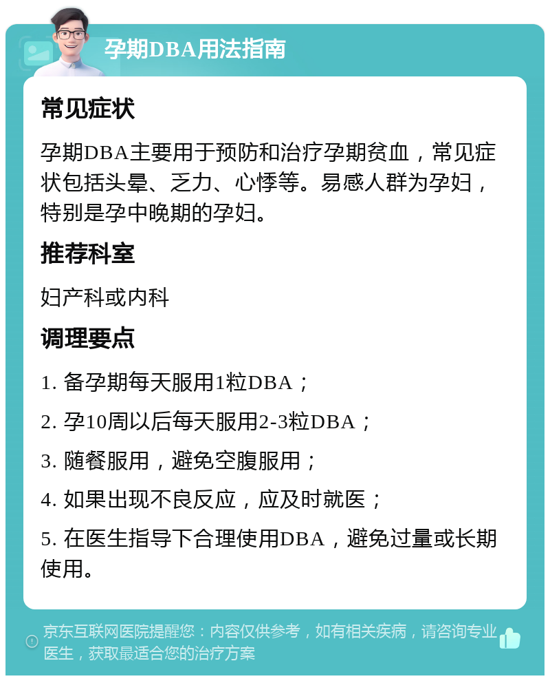 孕期DBA用法指南 常见症状 孕期DBA主要用于预防和治疗孕期贫血，常见症状包括头晕、乏力、心悸等。易感人群为孕妇，特别是孕中晚期的孕妇。 推荐科室 妇产科或内科 调理要点 1. 备孕期每天服用1粒DBA； 2. 孕10周以后每天服用2-3粒DBA； 3. 随餐服用，避免空腹服用； 4. 如果出现不良反应，应及时就医； 5. 在医生指导下合理使用DBA，避免过量或长期使用。