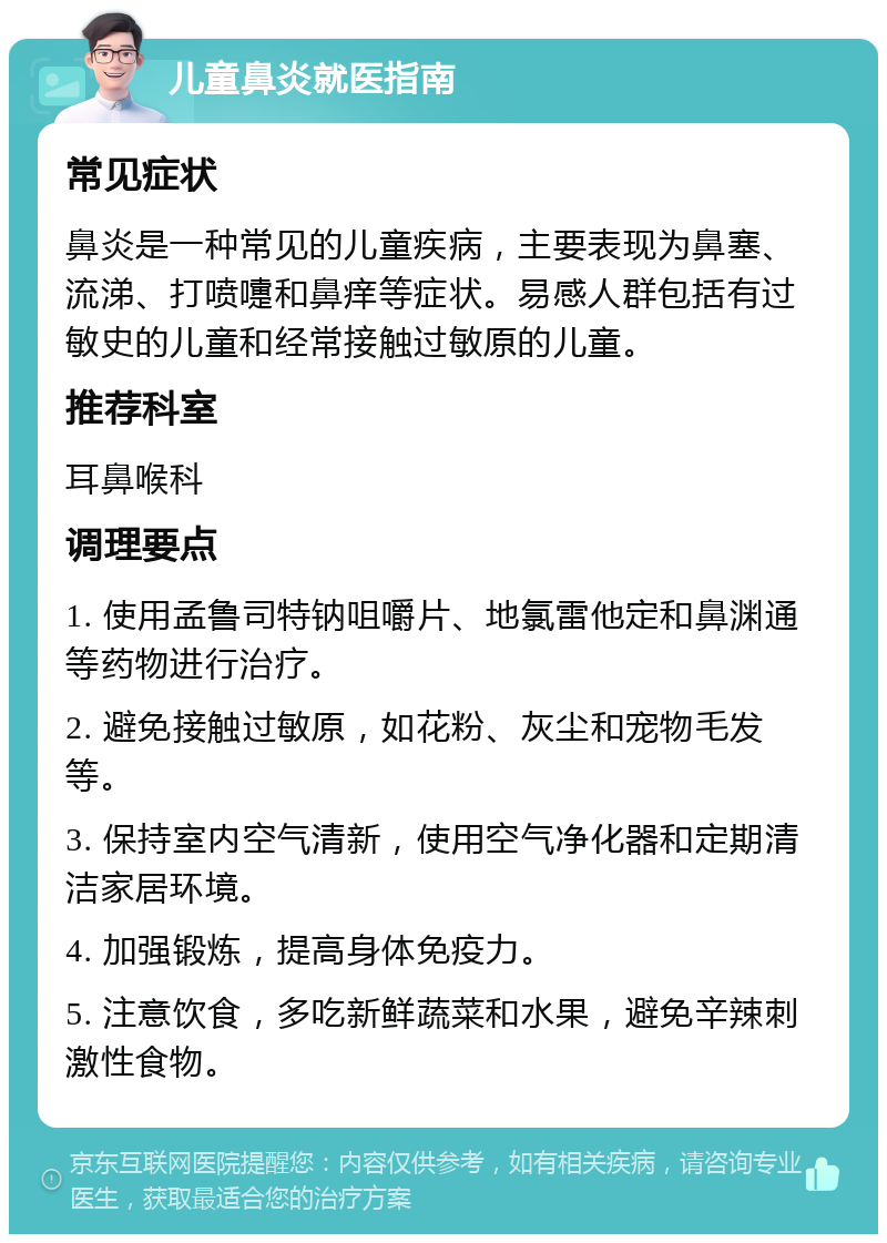 儿童鼻炎就医指南 常见症状 鼻炎是一种常见的儿童疾病，主要表现为鼻塞、流涕、打喷嚏和鼻痒等症状。易感人群包括有过敏史的儿童和经常接触过敏原的儿童。 推荐科室 耳鼻喉科 调理要点 1. 使用孟鲁司特钠咀嚼片、地氯雷他定和鼻渊通等药物进行治疗。 2. 避免接触过敏原，如花粉、灰尘和宠物毛发等。 3. 保持室内空气清新，使用空气净化器和定期清洁家居环境。 4. 加强锻炼，提高身体免疫力。 5. 注意饮食，多吃新鲜蔬菜和水果，避免辛辣刺激性食物。