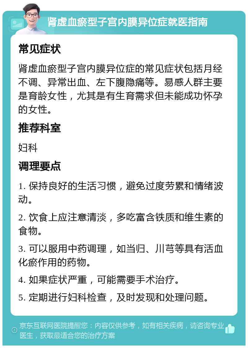 肾虚血瘀型子宫内膜异位症就医指南 常见症状 肾虚血瘀型子宫内膜异位症的常见症状包括月经不调、异常出血、左下腹隐痛等。易感人群主要是育龄女性，尤其是有生育需求但未能成功怀孕的女性。 推荐科室 妇科 调理要点 1. 保持良好的生活习惯，避免过度劳累和情绪波动。 2. 饮食上应注意清淡，多吃富含铁质和维生素的食物。 3. 可以服用中药调理，如当归、川芎等具有活血化瘀作用的药物。 4. 如果症状严重，可能需要手术治疗。 5. 定期进行妇科检查，及时发现和处理问题。