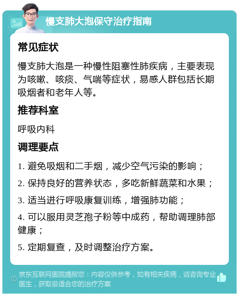 慢支肺大泡保守治疗指南 常见症状 慢支肺大泡是一种慢性阻塞性肺疾病，主要表现为咳嗽、咳痰、气喘等症状，易感人群包括长期吸烟者和老年人等。 推荐科室 呼吸内科 调理要点 1. 避免吸烟和二手烟，减少空气污染的影响； 2. 保持良好的营养状态，多吃新鲜蔬菜和水果； 3. 适当进行呼吸康复训练，增强肺功能； 4. 可以服用灵芝孢子粉等中成药，帮助调理肺部健康； 5. 定期复查，及时调整治疗方案。