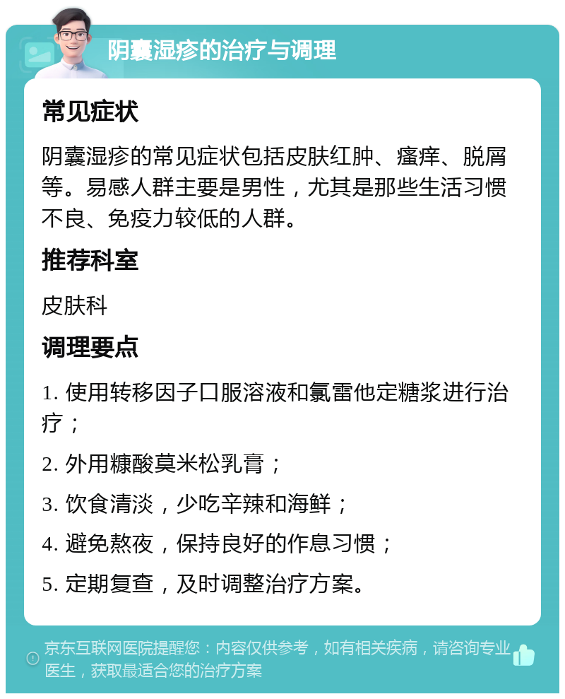 阴囊湿疹的治疗与调理 常见症状 阴囊湿疹的常见症状包括皮肤红肿、瘙痒、脱屑等。易感人群主要是男性，尤其是那些生活习惯不良、免疫力较低的人群。 推荐科室 皮肤科 调理要点 1. 使用转移因子口服溶液和氯雷他定糖浆进行治疗； 2. 外用糠酸莫米松乳膏； 3. 饮食清淡，少吃辛辣和海鲜； 4. 避免熬夜，保持良好的作息习惯； 5. 定期复查，及时调整治疗方案。