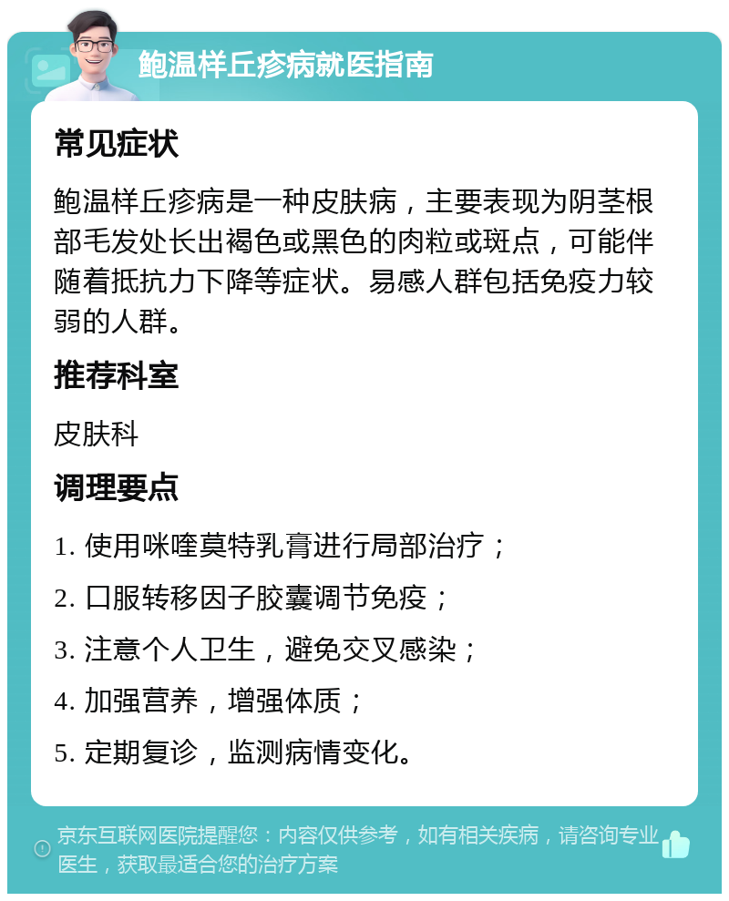 鲍温样丘疹病就医指南 常见症状 鲍温样丘疹病是一种皮肤病，主要表现为阴茎根部毛发处长出褐色或黑色的肉粒或斑点，可能伴随着抵抗力下降等症状。易感人群包括免疫力较弱的人群。 推荐科室 皮肤科 调理要点 1. 使用咪喹莫特乳膏进行局部治疗； 2. 口服转移因子胶囊调节免疫； 3. 注意个人卫生，避免交叉感染； 4. 加强营养，增强体质； 5. 定期复诊，监测病情变化。