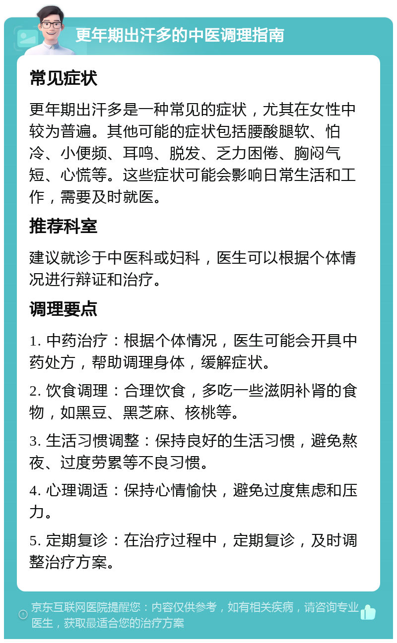 更年期出汗多的中医调理指南 常见症状 更年期出汗多是一种常见的症状，尤其在女性中较为普遍。其他可能的症状包括腰酸腿软、怕冷、小便频、耳鸣、脱发、乏力困倦、胸闷气短、心慌等。这些症状可能会影响日常生活和工作，需要及时就医。 推荐科室 建议就诊于中医科或妇科，医生可以根据个体情况进行辩证和治疗。 调理要点 1. 中药治疗：根据个体情况，医生可能会开具中药处方，帮助调理身体，缓解症状。 2. 饮食调理：合理饮食，多吃一些滋阴补肾的食物，如黑豆、黑芝麻、核桃等。 3. 生活习惯调整：保持良好的生活习惯，避免熬夜、过度劳累等不良习惯。 4. 心理调适：保持心情愉快，避免过度焦虑和压力。 5. 定期复诊：在治疗过程中，定期复诊，及时调整治疗方案。