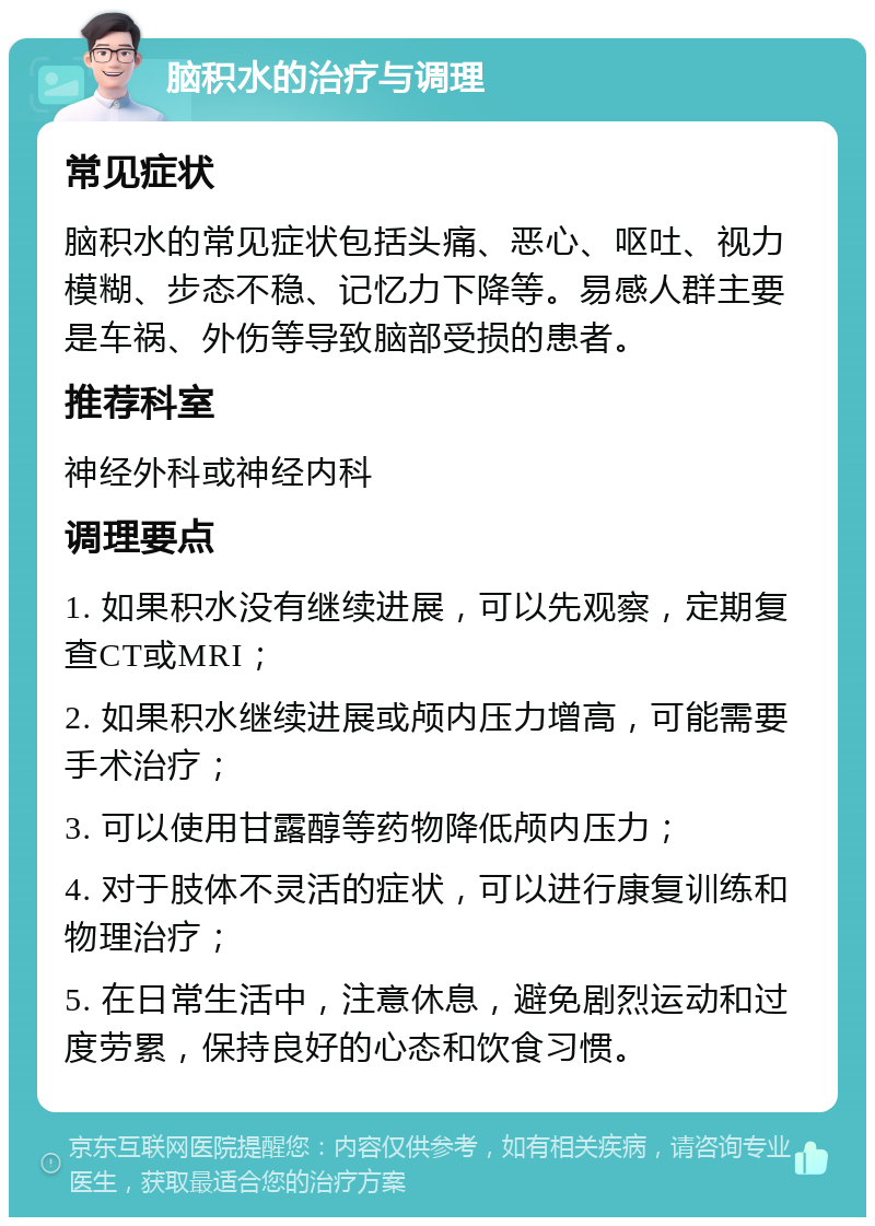 脑积水的治疗与调理 常见症状 脑积水的常见症状包括头痛、恶心、呕吐、视力模糊、步态不稳、记忆力下降等。易感人群主要是车祸、外伤等导致脑部受损的患者。 推荐科室 神经外科或神经内科 调理要点 1. 如果积水没有继续进展，可以先观察，定期复查CT或MRI； 2. 如果积水继续进展或颅内压力增高，可能需要手术治疗； 3. 可以使用甘露醇等药物降低颅内压力； 4. 对于肢体不灵活的症状，可以进行康复训练和物理治疗； 5. 在日常生活中，注意休息，避免剧烈运动和过度劳累，保持良好的心态和饮食习惯。