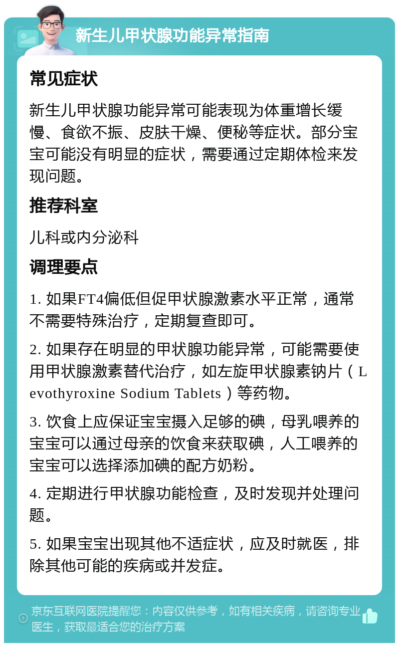 新生儿甲状腺功能异常指南 常见症状 新生儿甲状腺功能异常可能表现为体重增长缓慢、食欲不振、皮肤干燥、便秘等症状。部分宝宝可能没有明显的症状，需要通过定期体检来发现问题。 推荐科室 儿科或内分泌科 调理要点 1. 如果FT4偏低但促甲状腺激素水平正常，通常不需要特殊治疗，定期复查即可。 2. 如果存在明显的甲状腺功能异常，可能需要使用甲状腺激素替代治疗，如左旋甲状腺素钠片（Levothyroxine Sodium Tablets）等药物。 3. 饮食上应保证宝宝摄入足够的碘，母乳喂养的宝宝可以通过母亲的饮食来获取碘，人工喂养的宝宝可以选择添加碘的配方奶粉。 4. 定期进行甲状腺功能检查，及时发现并处理问题。 5. 如果宝宝出现其他不适症状，应及时就医，排除其他可能的疾病或并发症。