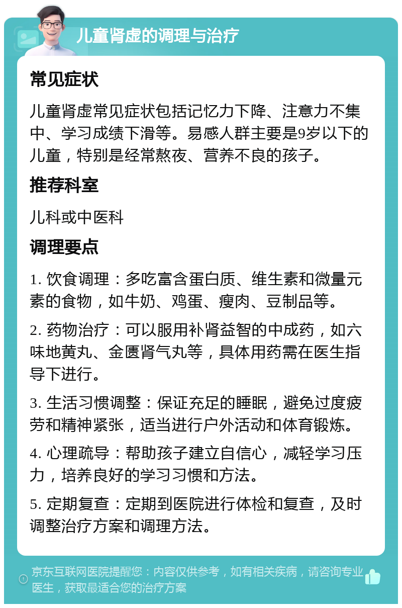 儿童肾虚的调理与治疗 常见症状 儿童肾虚常见症状包括记忆力下降、注意力不集中、学习成绩下滑等。易感人群主要是9岁以下的儿童，特别是经常熬夜、营养不良的孩子。 推荐科室 儿科或中医科 调理要点 1. 饮食调理：多吃富含蛋白质、维生素和微量元素的食物，如牛奶、鸡蛋、瘦肉、豆制品等。 2. 药物治疗：可以服用补肾益智的中成药，如六味地黄丸、金匮肾气丸等，具体用药需在医生指导下进行。 3. 生活习惯调整：保证充足的睡眠，避免过度疲劳和精神紧张，适当进行户外活动和体育锻炼。 4. 心理疏导：帮助孩子建立自信心，减轻学习压力，培养良好的学习习惯和方法。 5. 定期复查：定期到医院进行体检和复查，及时调整治疗方案和调理方法。