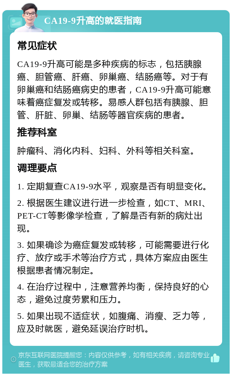 CA19-9升高的就医指南 常见症状 CA19-9升高可能是多种疾病的标志，包括胰腺癌、胆管癌、肝癌、卵巢癌、结肠癌等。对于有卵巢癌和结肠癌病史的患者，CA19-9升高可能意味着癌症复发或转移。易感人群包括有胰腺、胆管、肝脏、卵巢、结肠等器官疾病的患者。 推荐科室 肿瘤科、消化内科、妇科、外科等相关科室。 调理要点 1. 定期复查CA19-9水平，观察是否有明显变化。 2. 根据医生建议进行进一步检查，如CT、MRI、PET-CT等影像学检查，了解是否有新的病灶出现。 3. 如果确诊为癌症复发或转移，可能需要进行化疗、放疗或手术等治疗方式，具体方案应由医生根据患者情况制定。 4. 在治疗过程中，注意营养均衡，保持良好的心态，避免过度劳累和压力。 5. 如果出现不适症状，如腹痛、消瘦、乏力等，应及时就医，避免延误治疗时机。