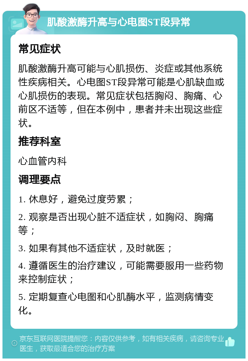 肌酸激酶升高与心电图ST段异常 常见症状 肌酸激酶升高可能与心肌损伤、炎症或其他系统性疾病相关。心电图ST段异常可能是心肌缺血或心肌损伤的表现。常见症状包括胸闷、胸痛、心前区不适等，但在本例中，患者并未出现这些症状。 推荐科室 心血管内科 调理要点 1. 休息好，避免过度劳累； 2. 观察是否出现心脏不适症状，如胸闷、胸痛等； 3. 如果有其他不适症状，及时就医； 4. 遵循医生的治疗建议，可能需要服用一些药物来控制症状； 5. 定期复查心电图和心肌酶水平，监测病情变化。