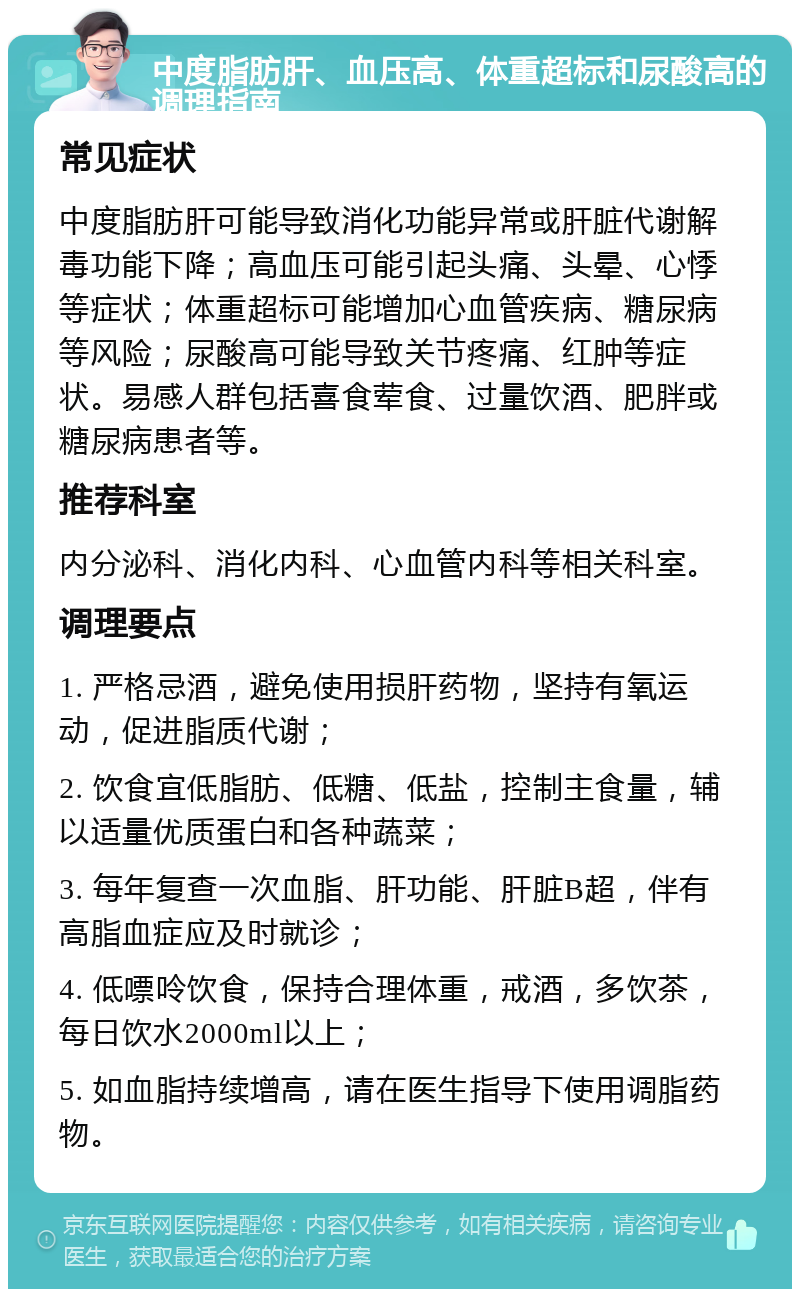 中度脂肪肝、血压高、体重超标和尿酸高的调理指南 常见症状 中度脂肪肝可能导致消化功能异常或肝脏代谢解毒功能下降；高血压可能引起头痛、头晕、心悸等症状；体重超标可能增加心血管疾病、糖尿病等风险；尿酸高可能导致关节疼痛、红肿等症状。易感人群包括喜食荤食、过量饮酒、肥胖或糖尿病患者等。 推荐科室 内分泌科、消化内科、心血管内科等相关科室。 调理要点 1. 严格忌酒，避免使用损肝药物，坚持有氧运动，促进脂质代谢； 2. 饮食宜低脂肪、低糖、低盐，控制主食量，辅以适量优质蛋白和各种蔬菜； 3. 每年复查一次血脂、肝功能、肝脏B超，伴有高脂血症应及时就诊； 4. 低嘌呤饮食，保持合理体重，戒酒，多饮茶，每日饮水2000ml以上； 5. 如血脂持续增高，请在医生指导下使用调脂药物。