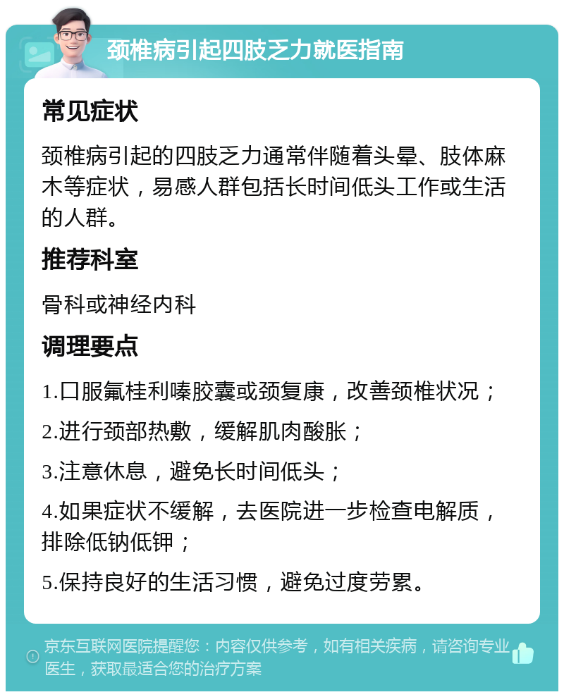 颈椎病引起四肢乏力就医指南 常见症状 颈椎病引起的四肢乏力通常伴随着头晕、肢体麻木等症状，易感人群包括长时间低头工作或生活的人群。 推荐科室 骨科或神经内科 调理要点 1.口服氟桂利嗪胶囊或颈复康，改善颈椎状况； 2.进行颈部热敷，缓解肌肉酸胀； 3.注意休息，避免长时间低头； 4.如果症状不缓解，去医院进一步检查电解质，排除低钠低钾； 5.保持良好的生活习惯，避免过度劳累。