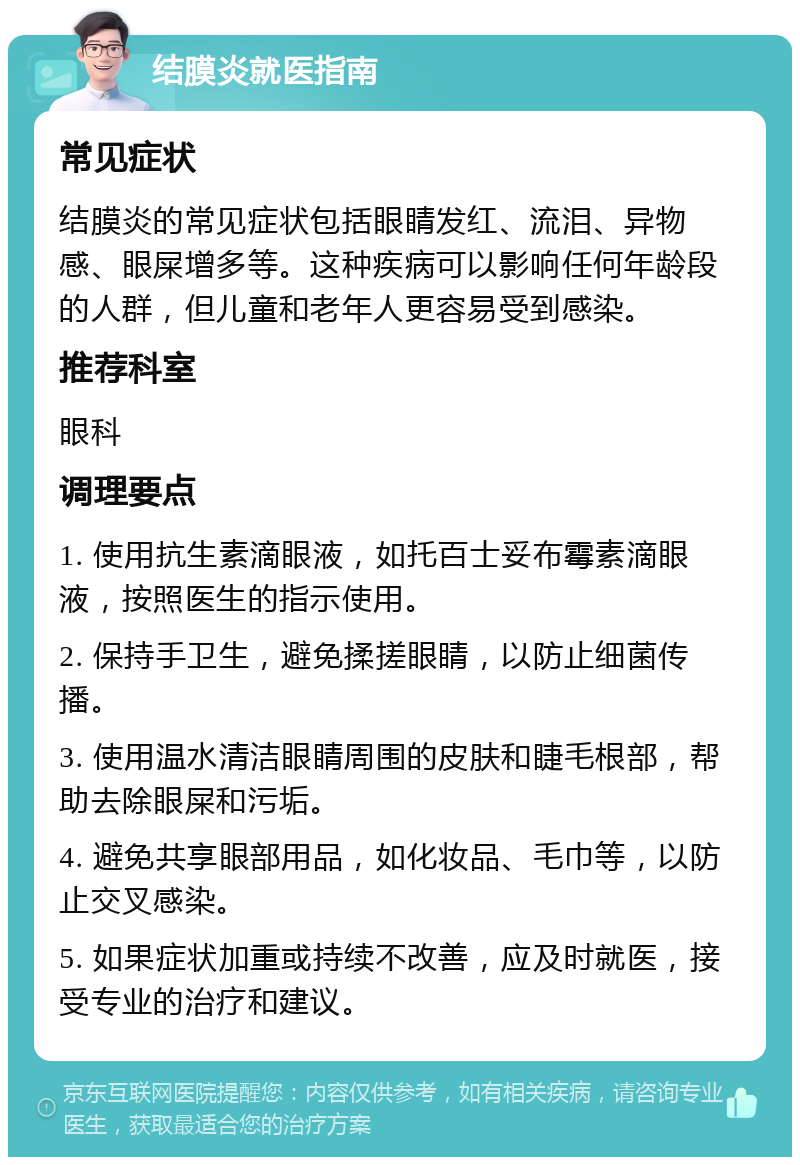 结膜炎就医指南 常见症状 结膜炎的常见症状包括眼睛发红、流泪、异物感、眼屎增多等。这种疾病可以影响任何年龄段的人群，但儿童和老年人更容易受到感染。 推荐科室 眼科 调理要点 1. 使用抗生素滴眼液，如托百士妥布霉素滴眼液，按照医生的指示使用。 2. 保持手卫生，避免揉搓眼睛，以防止细菌传播。 3. 使用温水清洁眼睛周围的皮肤和睫毛根部，帮助去除眼屎和污垢。 4. 避免共享眼部用品，如化妆品、毛巾等，以防止交叉感染。 5. 如果症状加重或持续不改善，应及时就医，接受专业的治疗和建议。