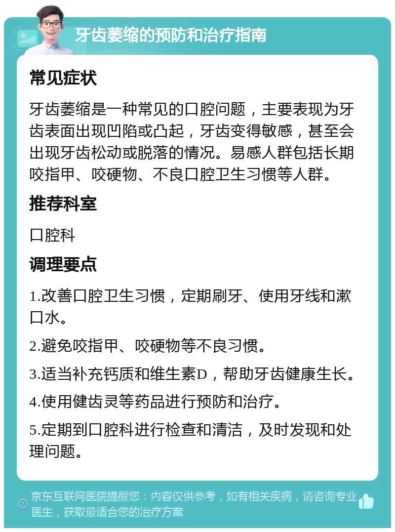 牙齿萎缩的预防和治疗指南 常见症状 牙齿萎缩是一种常见的口腔问题，主要表现为牙齿表面出现凹陷或凸起，牙齿变得敏感，甚至会出现牙齿松动或脱落的情况。易感人群包括长期咬指甲、咬硬物、不良口腔卫生习惯等人群。 推荐科室 口腔科 调理要点 1.改善口腔卫生习惯，定期刷牙、使用牙线和漱口水。 2.避免咬指甲、咬硬物等不良习惯。 3.适当补充钙质和维生素D，帮助牙齿健康生长。 4.使用健齿灵等药品进行预防和治疗。 5.定期到口腔科进行检查和清洁，及时发现和处理问题。