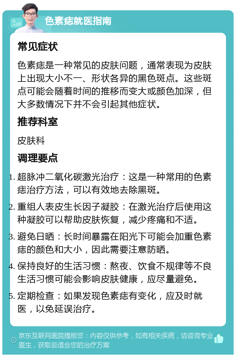 色素痣就医指南 常见症状 色素痣是一种常见的皮肤问题，通常表现为皮肤上出现大小不一、形状各异的黑色斑点。这些斑点可能会随着时间的推移而变大或颜色加深，但大多数情况下并不会引起其他症状。 推荐科室 皮肤科 调理要点 超脉冲二氧化碳激光治疗：这是一种常用的色素痣治疗方法，可以有效地去除黑斑。 重组人表皮生长因子凝胶：在激光治疗后使用这种凝胶可以帮助皮肤恢复，减少疼痛和不适。 避免日晒：长时间暴露在阳光下可能会加重色素痣的颜色和大小，因此需要注意防晒。 保持良好的生活习惯：熬夜、饮食不规律等不良生活习惯可能会影响皮肤健康，应尽量避免。 定期检查：如果发现色素痣有变化，应及时就医，以免延误治疗。