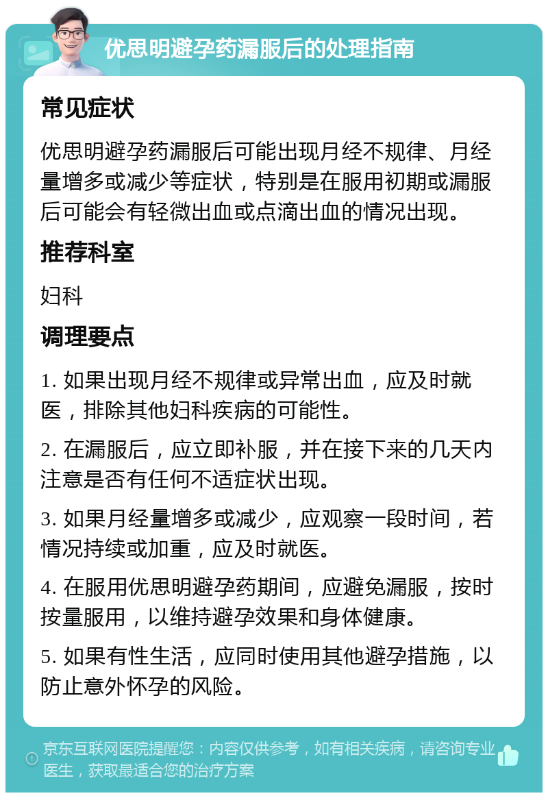 优思明避孕药漏服后的处理指南 常见症状 优思明避孕药漏服后可能出现月经不规律、月经量增多或减少等症状，特别是在服用初期或漏服后可能会有轻微出血或点滴出血的情况出现。 推荐科室 妇科 调理要点 1. 如果出现月经不规律或异常出血，应及时就医，排除其他妇科疾病的可能性。 2. 在漏服后，应立即补服，并在接下来的几天内注意是否有任何不适症状出现。 3. 如果月经量增多或减少，应观察一段时间，若情况持续或加重，应及时就医。 4. 在服用优思明避孕药期间，应避免漏服，按时按量服用，以维持避孕效果和身体健康。 5. 如果有性生活，应同时使用其他避孕措施，以防止意外怀孕的风险。