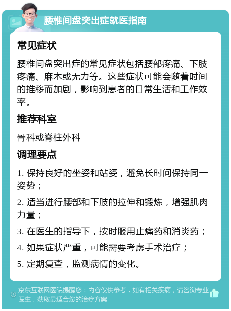 腰椎间盘突出症就医指南 常见症状 腰椎间盘突出症的常见症状包括腰部疼痛、下肢疼痛、麻木或无力等。这些症状可能会随着时间的推移而加剧，影响到患者的日常生活和工作效率。 推荐科室 骨科或脊柱外科 调理要点 1. 保持良好的坐姿和站姿，避免长时间保持同一姿势； 2. 适当进行腰部和下肢的拉伸和锻炼，增强肌肉力量； 3. 在医生的指导下，按时服用止痛药和消炎药； 4. 如果症状严重，可能需要考虑手术治疗； 5. 定期复查，监测病情的变化。