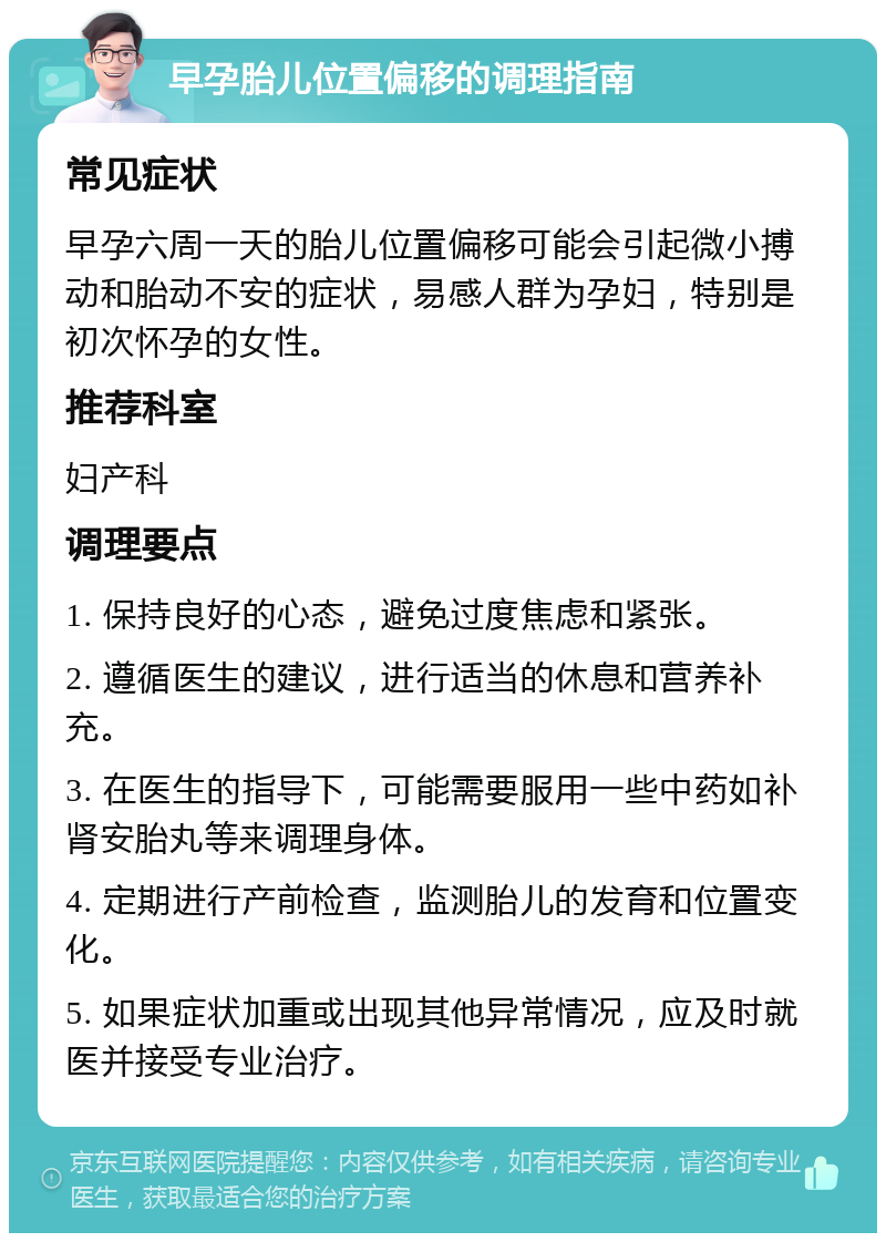 早孕胎儿位置偏移的调理指南 常见症状 早孕六周一天的胎儿位置偏移可能会引起微小搏动和胎动不安的症状，易感人群为孕妇，特别是初次怀孕的女性。 推荐科室 妇产科 调理要点 1. 保持良好的心态，避免过度焦虑和紧张。 2. 遵循医生的建议，进行适当的休息和营养补充。 3. 在医生的指导下，可能需要服用一些中药如补肾安胎丸等来调理身体。 4. 定期进行产前检查，监测胎儿的发育和位置变化。 5. 如果症状加重或出现其他异常情况，应及时就医并接受专业治疗。