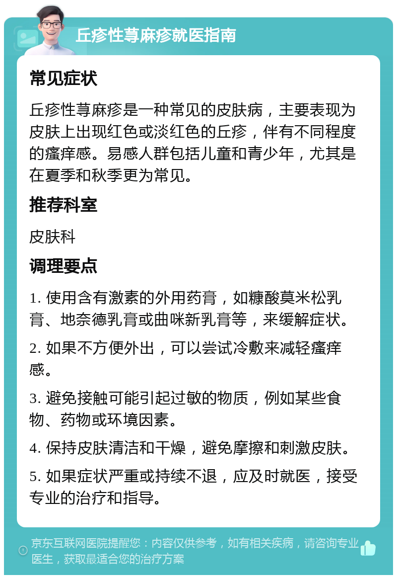 丘疹性荨麻疹就医指南 常见症状 丘疹性荨麻疹是一种常见的皮肤病，主要表现为皮肤上出现红色或淡红色的丘疹，伴有不同程度的瘙痒感。易感人群包括儿童和青少年，尤其是在夏季和秋季更为常见。 推荐科室 皮肤科 调理要点 1. 使用含有激素的外用药膏，如糠酸莫米松乳膏、地奈德乳膏或曲咪新乳膏等，来缓解症状。 2. 如果不方便外出，可以尝试冷敷来减轻瘙痒感。 3. 避免接触可能引起过敏的物质，例如某些食物、药物或环境因素。 4. 保持皮肤清洁和干燥，避免摩擦和刺激皮肤。 5. 如果症状严重或持续不退，应及时就医，接受专业的治疗和指导。