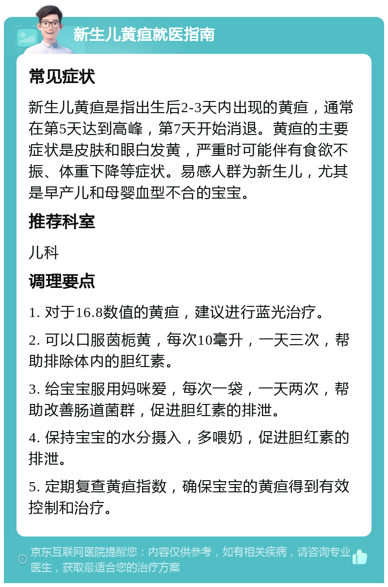 新生儿黄疸就医指南 常见症状 新生儿黄疸是指出生后2-3天内出现的黄疸，通常在第5天达到高峰，第7天开始消退。黄疸的主要症状是皮肤和眼白发黄，严重时可能伴有食欲不振、体重下降等症状。易感人群为新生儿，尤其是早产儿和母婴血型不合的宝宝。 推荐科室 儿科 调理要点 1. 对于16.8数值的黄疸，建议进行蓝光治疗。 2. 可以口服茵栀黄，每次10毫升，一天三次，帮助排除体内的胆红素。 3. 给宝宝服用妈咪爱，每次一袋，一天两次，帮助改善肠道菌群，促进胆红素的排泄。 4. 保持宝宝的水分摄入，多喂奶，促进胆红素的排泄。 5. 定期复查黄疸指数，确保宝宝的黄疸得到有效控制和治疗。