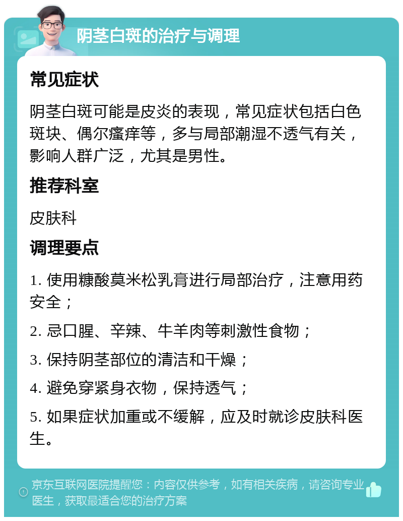 阴茎白斑的治疗与调理 常见症状 阴茎白斑可能是皮炎的表现，常见症状包括白色斑块、偶尔瘙痒等，多与局部潮湿不透气有关，影响人群广泛，尤其是男性。 推荐科室 皮肤科 调理要点 1. 使用糠酸莫米松乳膏进行局部治疗，注意用药安全； 2. 忌口腥、辛辣、牛羊肉等刺激性食物； 3. 保持阴茎部位的清洁和干燥； 4. 避免穿紧身衣物，保持透气； 5. 如果症状加重或不缓解，应及时就诊皮肤科医生。