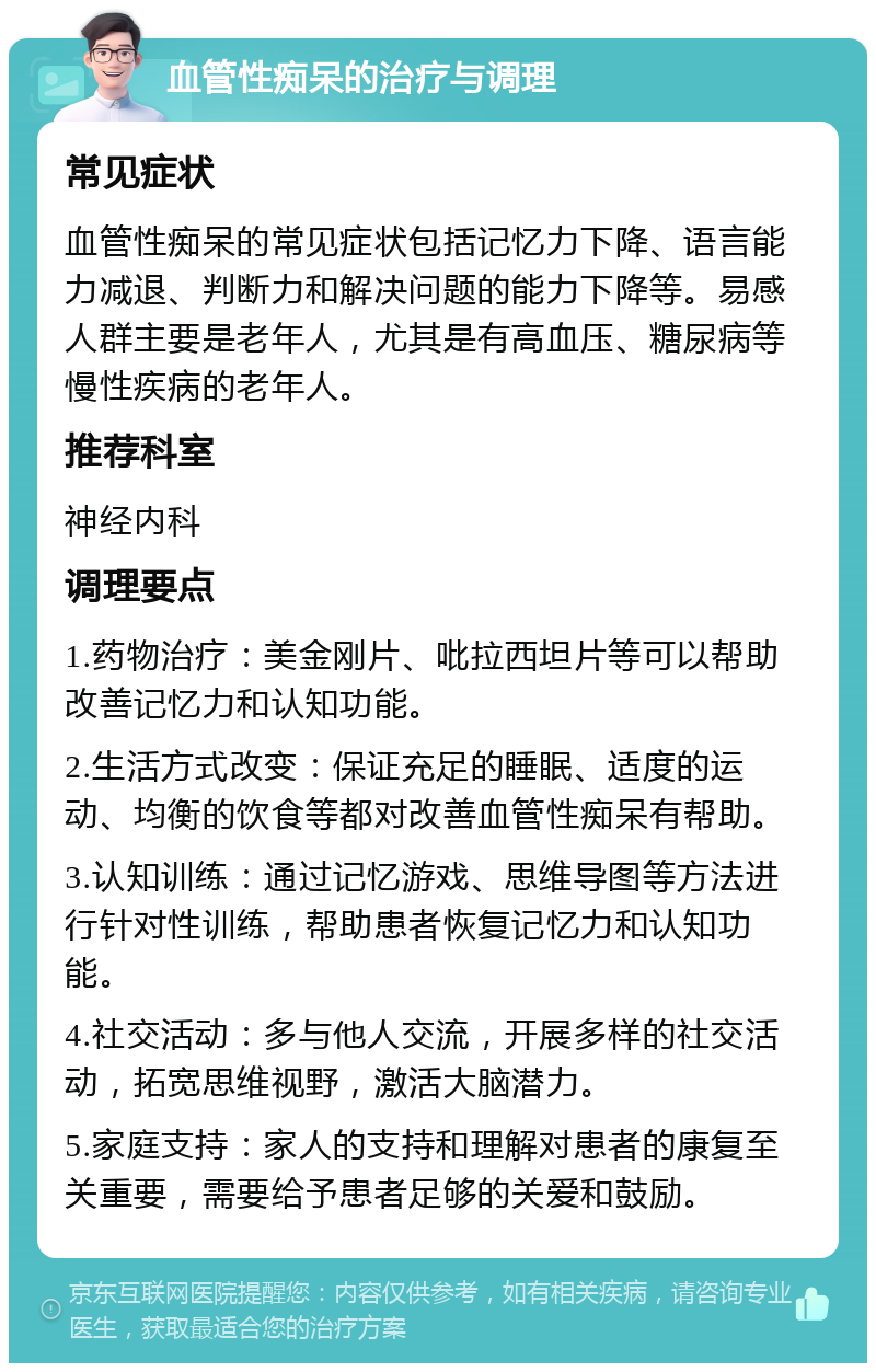 血管性痴呆的治疗与调理 常见症状 血管性痴呆的常见症状包括记忆力下降、语言能力减退、判断力和解决问题的能力下降等。易感人群主要是老年人，尤其是有高血压、糖尿病等慢性疾病的老年人。 推荐科室 神经内科 调理要点 1.药物治疗：美金刚片、吡拉西坦片等可以帮助改善记忆力和认知功能。 2.生活方式改变：保证充足的睡眠、适度的运动、均衡的饮食等都对改善血管性痴呆有帮助。 3.认知训练：通过记忆游戏、思维导图等方法进行针对性训练，帮助患者恢复记忆力和认知功能。 4.社交活动：多与他人交流，开展多样的社交活动，拓宽思维视野，激活大脑潜力。 5.家庭支持：家人的支持和理解对患者的康复至关重要，需要给予患者足够的关爱和鼓励。