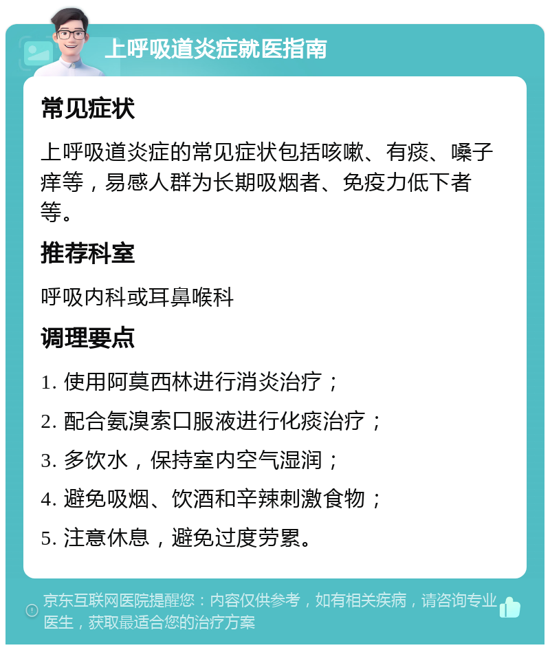 上呼吸道炎症就医指南 常见症状 上呼吸道炎症的常见症状包括咳嗽、有痰、嗓子痒等，易感人群为长期吸烟者、免疫力低下者等。 推荐科室 呼吸内科或耳鼻喉科 调理要点 1. 使用阿莫西林进行消炎治疗； 2. 配合氨溴索口服液进行化痰治疗； 3. 多饮水，保持室内空气湿润； 4. 避免吸烟、饮酒和辛辣刺激食物； 5. 注意休息，避免过度劳累。