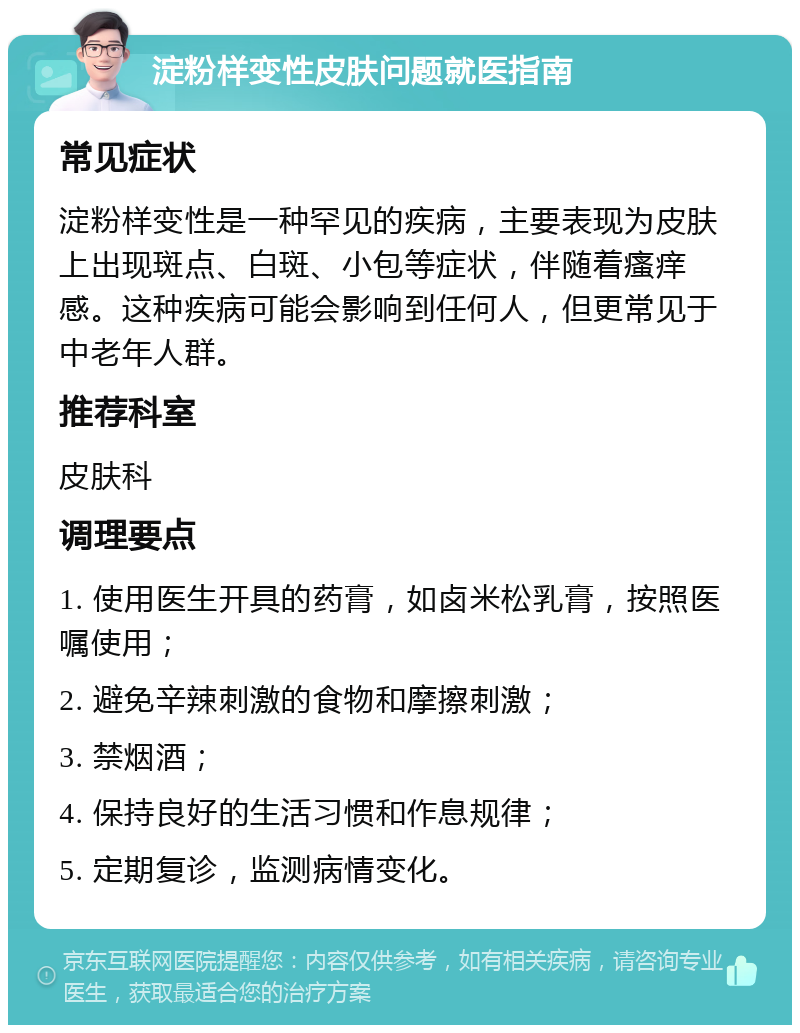 淀粉样变性皮肤问题就医指南 常见症状 淀粉样变性是一种罕见的疾病，主要表现为皮肤上出现斑点、白斑、小包等症状，伴随着瘙痒感。这种疾病可能会影响到任何人，但更常见于中老年人群。 推荐科室 皮肤科 调理要点 1. 使用医生开具的药膏，如卤米松乳膏，按照医嘱使用； 2. 避免辛辣刺激的食物和摩擦刺激； 3. 禁烟酒； 4. 保持良好的生活习惯和作息规律； 5. 定期复诊，监测病情变化。