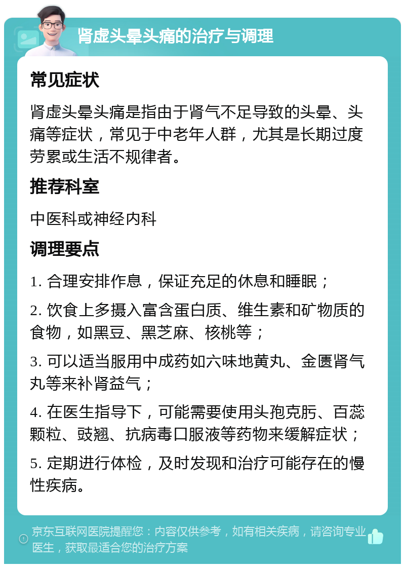 肾虚头晕头痛的治疗与调理 常见症状 肾虚头晕头痛是指由于肾气不足导致的头晕、头痛等症状，常见于中老年人群，尤其是长期过度劳累或生活不规律者。 推荐科室 中医科或神经内科 调理要点 1. 合理安排作息，保证充足的休息和睡眠； 2. 饮食上多摄入富含蛋白质、维生素和矿物质的食物，如黑豆、黑芝麻、核桃等； 3. 可以适当服用中成药如六味地黄丸、金匮肾气丸等来补肾益气； 4. 在医生指导下，可能需要使用头孢克肟、百蕊颗粒、豉翘、抗病毒口服液等药物来缓解症状； 5. 定期进行体检，及时发现和治疗可能存在的慢性疾病。