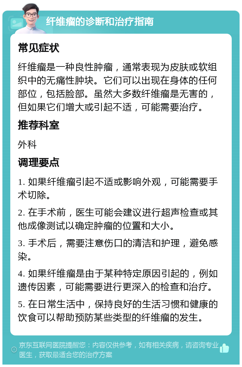 纤维瘤的诊断和治疗指南 常见症状 纤维瘤是一种良性肿瘤，通常表现为皮肤或软组织中的无痛性肿块。它们可以出现在身体的任何部位，包括脸部。虽然大多数纤维瘤是无害的，但如果它们增大或引起不适，可能需要治疗。 推荐科室 外科 调理要点 1. 如果纤维瘤引起不适或影响外观，可能需要手术切除。 2. 在手术前，医生可能会建议进行超声检查或其他成像测试以确定肿瘤的位置和大小。 3. 手术后，需要注意伤口的清洁和护理，避免感染。 4. 如果纤维瘤是由于某种特定原因引起的，例如遗传因素，可能需要进行更深入的检查和治疗。 5. 在日常生活中，保持良好的生活习惯和健康的饮食可以帮助预防某些类型的纤维瘤的发生。