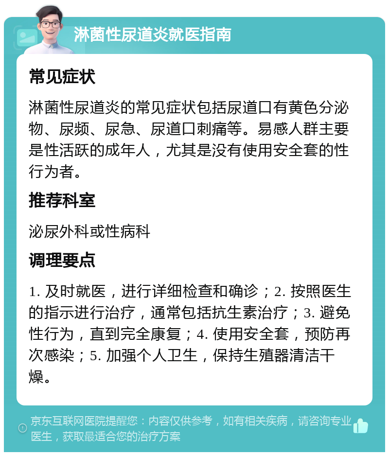 淋菌性尿道炎就医指南 常见症状 淋菌性尿道炎的常见症状包括尿道口有黄色分泌物、尿频、尿急、尿道口刺痛等。易感人群主要是性活跃的成年人，尤其是没有使用安全套的性行为者。 推荐科室 泌尿外科或性病科 调理要点 1. 及时就医，进行详细检查和确诊；2. 按照医生的指示进行治疗，通常包括抗生素治疗；3. 避免性行为，直到完全康复；4. 使用安全套，预防再次感染；5. 加强个人卫生，保持生殖器清洁干燥。