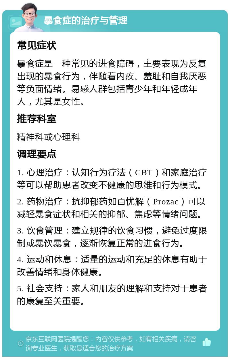 暴食症的治疗与管理 常见症状 暴食症是一种常见的进食障碍，主要表现为反复出现的暴食行为，伴随着内疚、羞耻和自我厌恶等负面情绪。易感人群包括青少年和年轻成年人，尤其是女性。 推荐科室 精神科或心理科 调理要点 1. 心理治疗：认知行为疗法（CBT）和家庭治疗等可以帮助患者改变不健康的思维和行为模式。 2. 药物治疗：抗抑郁药如百忧解（Prozac）可以减轻暴食症状和相关的抑郁、焦虑等情绪问题。 3. 饮食管理：建立规律的饮食习惯，避免过度限制或暴饮暴食，逐渐恢复正常的进食行为。 4. 运动和休息：适量的运动和充足的休息有助于改善情绪和身体健康。 5. 社会支持：家人和朋友的理解和支持对于患者的康复至关重要。