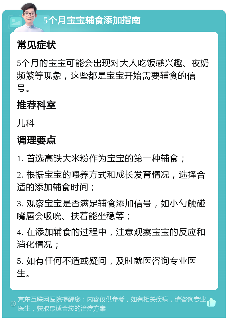 5个月宝宝辅食添加指南 常见症状 5个月的宝宝可能会出现对大人吃饭感兴趣、夜奶频繁等现象，这些都是宝宝开始需要辅食的信号。 推荐科室 儿科 调理要点 1. 首选高铁大米粉作为宝宝的第一种辅食； 2. 根据宝宝的喂养方式和成长发育情况，选择合适的添加辅食时间； 3. 观察宝宝是否满足辅食添加信号，如小勺触碰嘴唇会吸吮、扶着能坐稳等； 4. 在添加辅食的过程中，注意观察宝宝的反应和消化情况； 5. 如有任何不适或疑问，及时就医咨询专业医生。