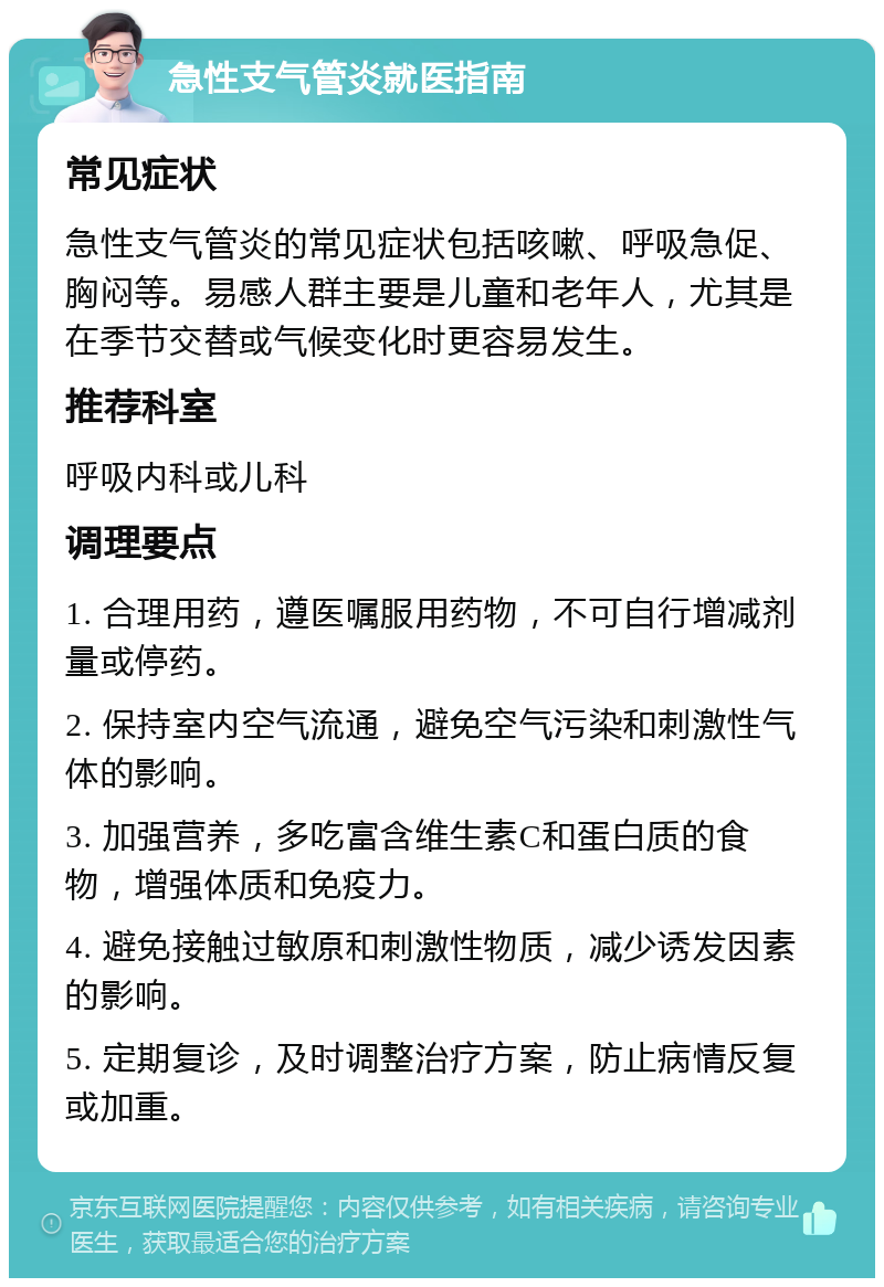 急性支气管炎就医指南 常见症状 急性支气管炎的常见症状包括咳嗽、呼吸急促、胸闷等。易感人群主要是儿童和老年人，尤其是在季节交替或气候变化时更容易发生。 推荐科室 呼吸内科或儿科 调理要点 1. 合理用药，遵医嘱服用药物，不可自行增减剂量或停药。 2. 保持室内空气流通，避免空气污染和刺激性气体的影响。 3. 加强营养，多吃富含维生素C和蛋白质的食物，增强体质和免疫力。 4. 避免接触过敏原和刺激性物质，减少诱发因素的影响。 5. 定期复诊，及时调整治疗方案，防止病情反复或加重。