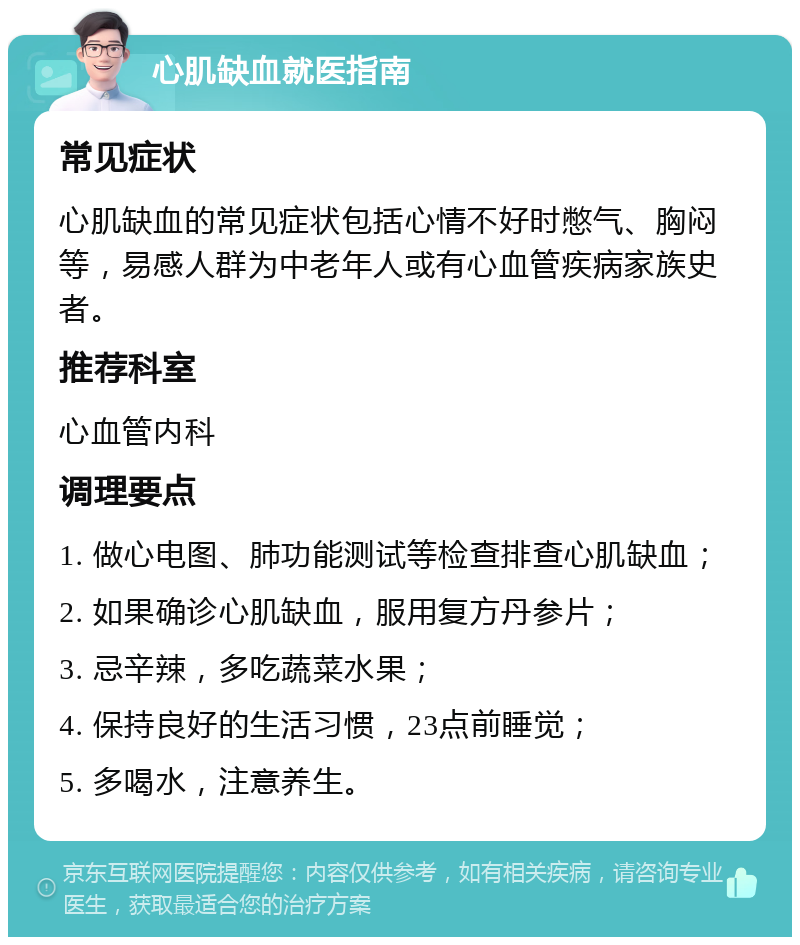 心肌缺血就医指南 常见症状 心肌缺血的常见症状包括心情不好时憋气、胸闷等，易感人群为中老年人或有心血管疾病家族史者。 推荐科室 心血管内科 调理要点 1. 做心电图、肺功能测试等检查排查心肌缺血； 2. 如果确诊心肌缺血，服用复方丹参片； 3. 忌辛辣，多吃蔬菜水果； 4. 保持良好的生活习惯，23点前睡觉； 5. 多喝水，注意养生。