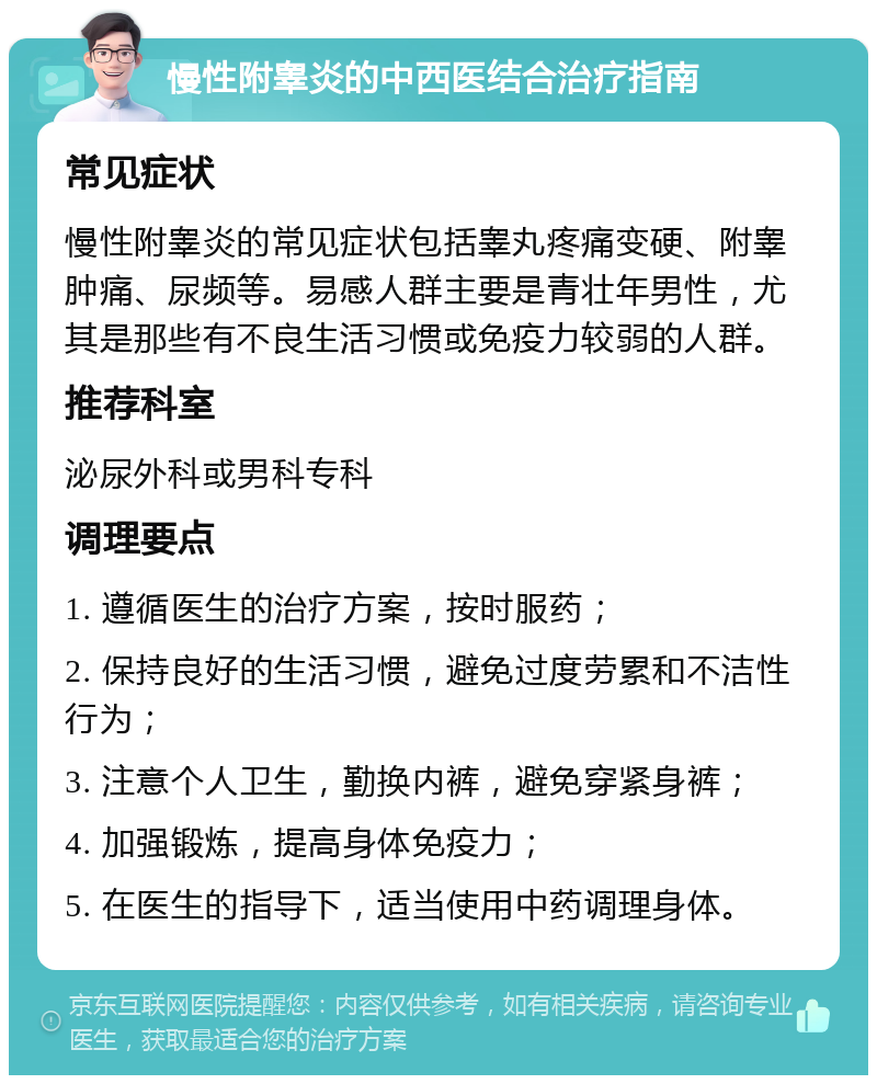 慢性附睾炎的中西医结合治疗指南 常见症状 慢性附睾炎的常见症状包括睾丸疼痛变硬、附睾肿痛、尿频等。易感人群主要是青壮年男性，尤其是那些有不良生活习惯或免疫力较弱的人群。 推荐科室 泌尿外科或男科专科 调理要点 1. 遵循医生的治疗方案，按时服药； 2. 保持良好的生活习惯，避免过度劳累和不洁性行为； 3. 注意个人卫生，勤换内裤，避免穿紧身裤； 4. 加强锻炼，提高身体免疫力； 5. 在医生的指导下，适当使用中药调理身体。