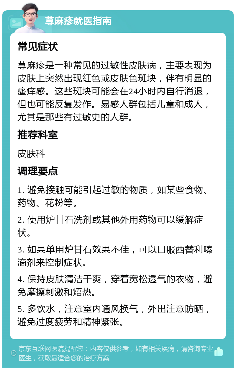 荨麻疹就医指南 常见症状 荨麻疹是一种常见的过敏性皮肤病，主要表现为皮肤上突然出现红色或皮肤色斑块，伴有明显的瘙痒感。这些斑块可能会在24小时内自行消退，但也可能反复发作。易感人群包括儿童和成人，尤其是那些有过敏史的人群。 推荐科室 皮肤科 调理要点 1. 避免接触可能引起过敏的物质，如某些食物、药物、花粉等。 2. 使用炉甘石洗剂或其他外用药物可以缓解症状。 3. 如果单用炉甘石效果不佳，可以口服西替利嗪滴剂来控制症状。 4. 保持皮肤清洁干爽，穿着宽松透气的衣物，避免摩擦刺激和焐热。 5. 多饮水，注意室内通风换气，外出注意防晒，避免过度疲劳和精神紧张。