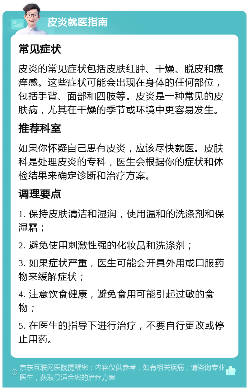 皮炎就医指南 常见症状 皮炎的常见症状包括皮肤红肿、干燥、脱皮和瘙痒感。这些症状可能会出现在身体的任何部位，包括手背、面部和四肢等。皮炎是一种常见的皮肤病，尤其在干燥的季节或环境中更容易发生。 推荐科室 如果你怀疑自己患有皮炎，应该尽快就医。皮肤科是处理皮炎的专科，医生会根据你的症状和体检结果来确定诊断和治疗方案。 调理要点 1. 保持皮肤清洁和湿润，使用温和的洗涤剂和保湿霜； 2. 避免使用刺激性强的化妆品和洗涤剂； 3. 如果症状严重，医生可能会开具外用或口服药物来缓解症状； 4. 注意饮食健康，避免食用可能引起过敏的食物； 5. 在医生的指导下进行治疗，不要自行更改或停止用药。