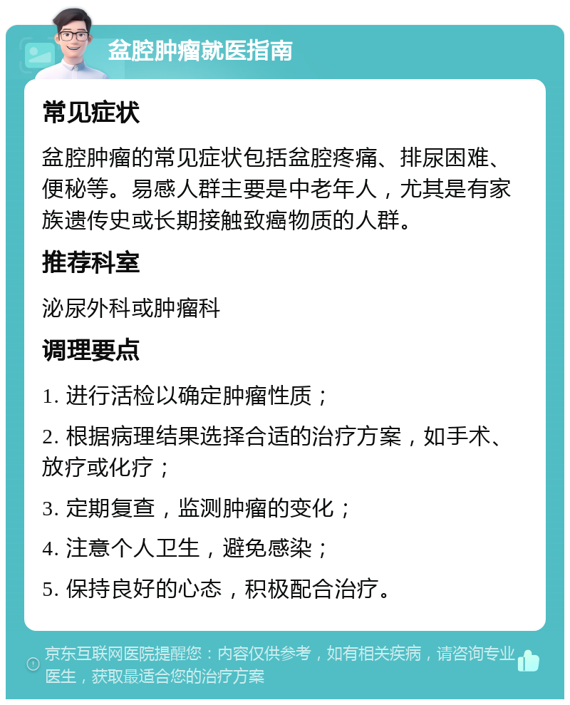 盆腔肿瘤就医指南 常见症状 盆腔肿瘤的常见症状包括盆腔疼痛、排尿困难、便秘等。易感人群主要是中老年人，尤其是有家族遗传史或长期接触致癌物质的人群。 推荐科室 泌尿外科或肿瘤科 调理要点 1. 进行活检以确定肿瘤性质； 2. 根据病理结果选择合适的治疗方案，如手术、放疗或化疗； 3. 定期复查，监测肿瘤的变化； 4. 注意个人卫生，避免感染； 5. 保持良好的心态，积极配合治疗。