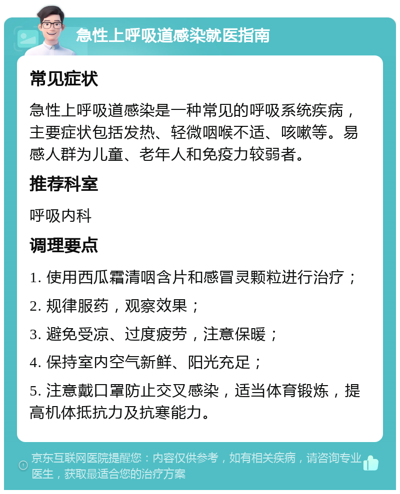 急性上呼吸道感染就医指南 常见症状 急性上呼吸道感染是一种常见的呼吸系统疾病，主要症状包括发热、轻微咽喉不适、咳嗽等。易感人群为儿童、老年人和免疫力较弱者。 推荐科室 呼吸内科 调理要点 1. 使用西瓜霜清咽含片和感冒灵颗粒进行治疗； 2. 规律服药，观察效果； 3. 避免受凉、过度疲劳，注意保暖； 4. 保持室内空气新鲜、阳光充足； 5. 注意戴口罩防止交叉感染，适当体育锻炼，提高机体抵抗力及抗寒能力。