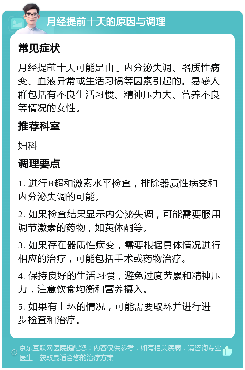 月经提前十天的原因与调理 常见症状 月经提前十天可能是由于内分泌失调、器质性病变、血液异常或生活习惯等因素引起的。易感人群包括有不良生活习惯、精神压力大、营养不良等情况的女性。 推荐科室 妇科 调理要点 1. 进行B超和激素水平检查，排除器质性病变和内分泌失调的可能。 2. 如果检查结果显示内分泌失调，可能需要服用调节激素的药物，如黄体酮等。 3. 如果存在器质性病变，需要根据具体情况进行相应的治疗，可能包括手术或药物治疗。 4. 保持良好的生活习惯，避免过度劳累和精神压力，注意饮食均衡和营养摄入。 5. 如果有上环的情况，可能需要取环并进行进一步检查和治疗。