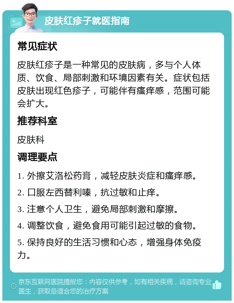 皮肤红疹子就医指南 常见症状 皮肤红疹子是一种常见的皮肤病，多与个人体质、饮食、局部刺激和环境因素有关。症状包括皮肤出现红色疹子，可能伴有瘙痒感，范围可能会扩大。 推荐科室 皮肤科 调理要点 1. 外擦艾洛松药膏，减轻皮肤炎症和瘙痒感。 2. 口服左西替利嗪，抗过敏和止痒。 3. 注意个人卫生，避免局部刺激和摩擦。 4. 调整饮食，避免食用可能引起过敏的食物。 5. 保持良好的生活习惯和心态，增强身体免疫力。